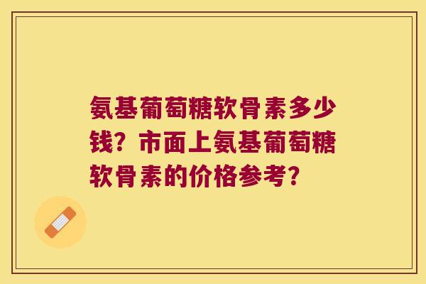 氨基葡萄糖软骨素多少钱?市面上氨基葡萄糖软骨素的价格参考?