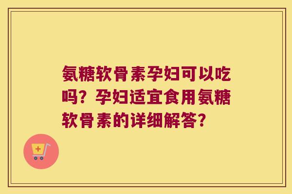 氨糖软骨素孕妇可以吃吗?孕妇适宜食用氨糖软骨素的详细解答? 氨糖软骨素孕妇可以吃吗?孕妇适宜食用氨糖软骨素的详细解答?