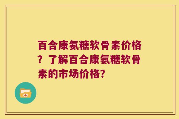 百合康氨糖软骨素价格?了解百合康氨糖软骨素的市场价格? 百合康氨糖软骨素价格?了解百合康氨糖软骨素的市场价格?