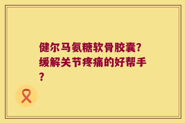 健尔马氨糖软骨胶囊?缓解关节的好帮手? 健尔马氨糖软骨胶囊?缓解关节的好帮手?