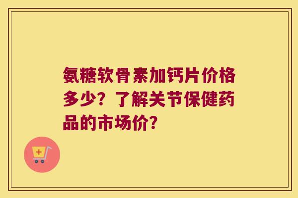 氨糖软骨素加钙片价格多少？了解关节保健药品的市场价？