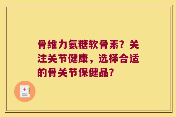 骨维力氨糖软骨素?关注关节健康,选择合适的骨关节保健品? 骨维力氨糖软骨素?关注关节健康,选择合适的骨关节保健品?
