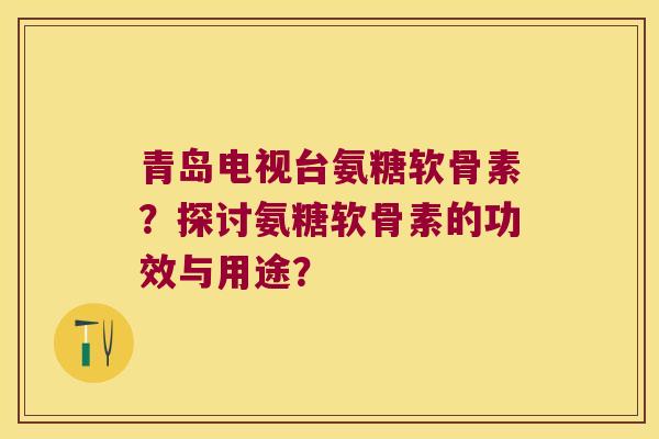 青岛电视台氨糖软骨素?探讨氨糖软骨素的功效与用途? 青岛电视台氨糖软骨素?探讨氨糖软骨素的功效与用途?