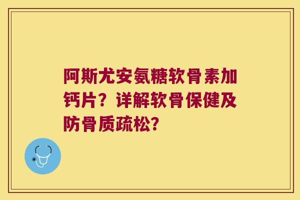 阿斯尤安氨糖软骨素加钙片?详解软骨保健及防骨质疏松?