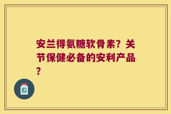 安兰得氨糖软骨素?关节保健必备的安利产品?