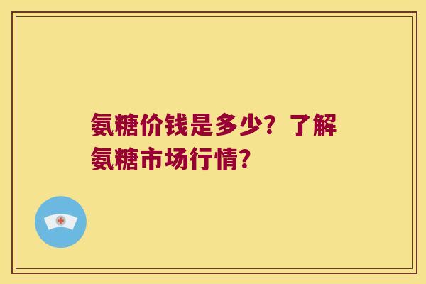 氨糖价钱是多少?了解氨糖市场行情? 氨糖价钱是多少?了解氨糖市场行情?