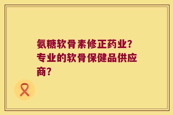 氨糖软骨素修正药业?专业的软骨保健品供应商? 氨糖软骨素修正药业?专业的软骨保健品供应商?