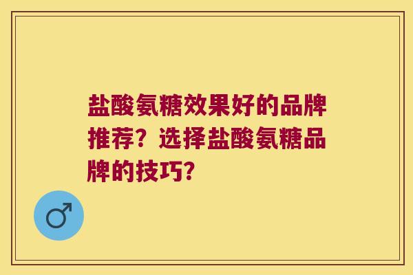 盐酸氨糖效果好的品牌推荐?选择盐酸氨糖品牌的技巧? 盐酸氨糖效果好的品牌推荐?选择盐酸氨糖品牌的技巧?