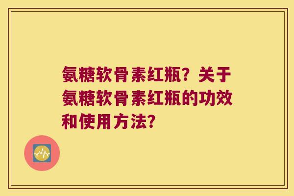 氨糖软骨素红瓶?关于氨糖软骨素红瓶的功效和使用方法? 氨糖软骨素红瓶?关于氨糖软骨素红瓶的功效和使用方法?