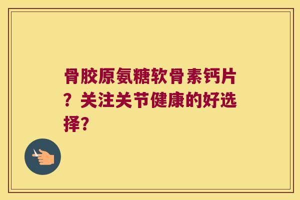 骨胶原氨糖软骨素钙片?关注关节健康的好选择? 骨胶原氨糖软骨素钙片?关注关节健康的好选择?