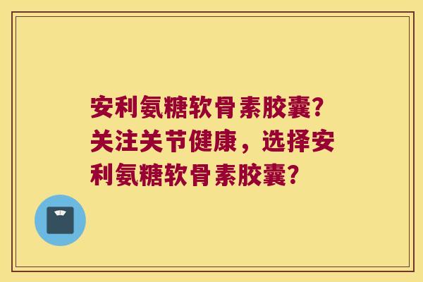 安利氨糖软骨素胶囊?关注关节健康,选择安利氨糖软骨素胶囊? 安利氨糖软骨素胶囊?关注关节健康,选择安利氨糖软骨素胶囊?