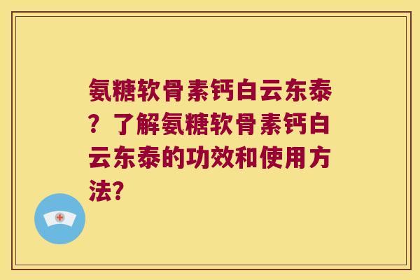 氨糖软骨素钙白云东泰?了解氨糖软骨素钙白云东泰的功效和使用方法? 氨糖软骨素钙白云东泰?了解氨糖软骨素钙白云东泰的功效和使用方法?