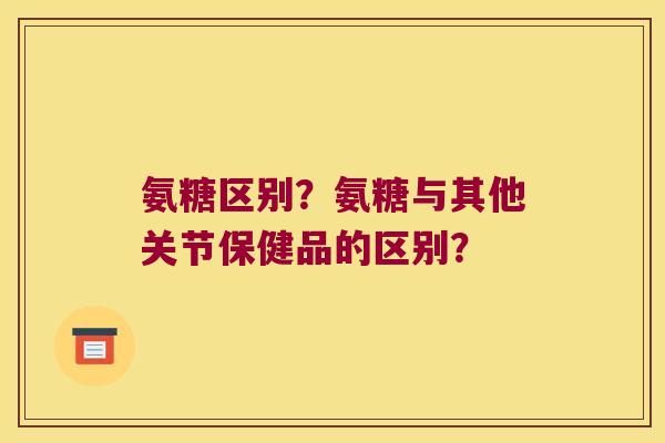 氨糖区别?氨糖与其他关节保健品的区别? 氨糖区别?氨糖与其他关节保健品的区别?