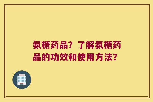 氨糖药品?了解氨糖药品的功效和使用方法? 氨糖药品?了解氨糖药品的功效和使用方法?