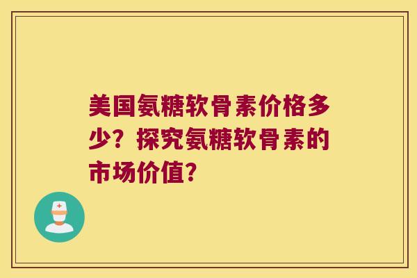 美国氨糖软骨素价格多少?探究氨糖软骨素的市场价值?