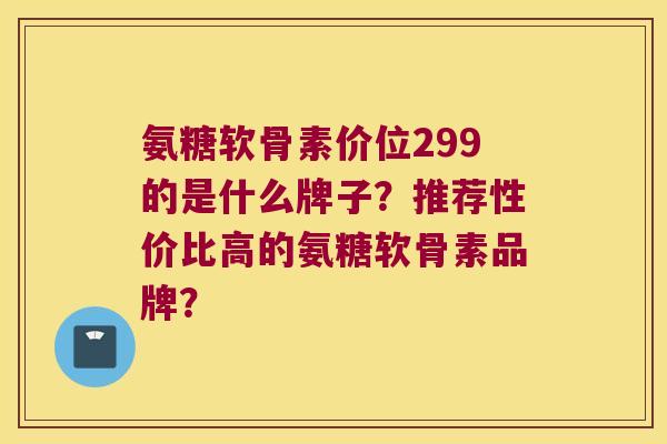 氨糖软骨素价位299的是什么牌子?推荐性价比高的氨糖软骨素品牌? 氨糖软骨素价位299的是什么牌子?推荐性价比高的氨糖软骨素品牌?