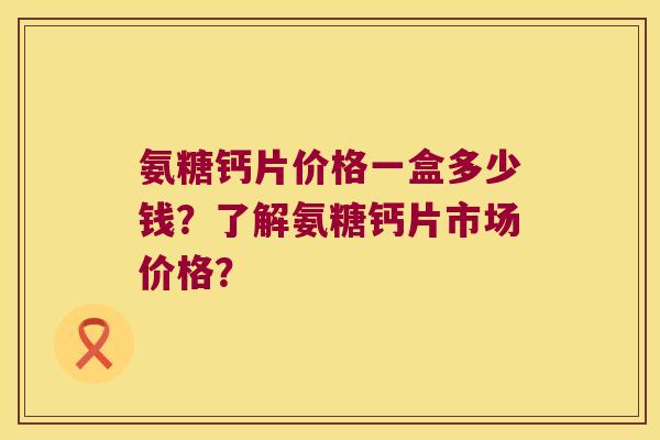 氨糖钙片价格一盒多少钱?了解氨糖钙片市场价格?