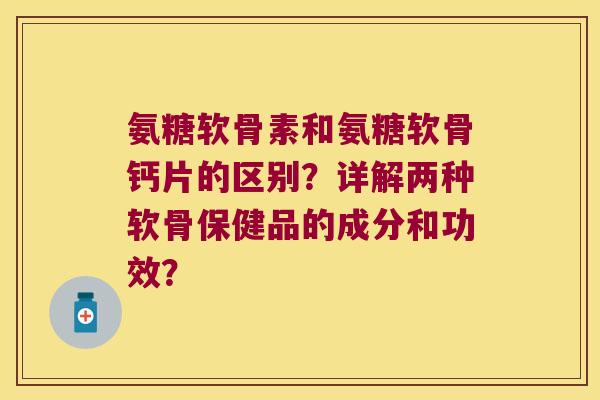 氨糖软骨素和氨糖软骨钙片的区别?详解两种软骨保健品的成分和功效?