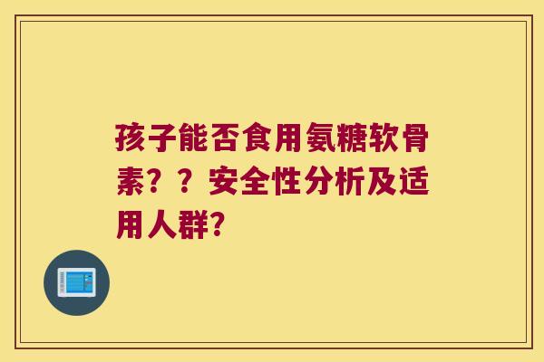 孩子能否食用氨糖软骨素??安全性分析及适用人群? 孩子能否食用氨糖软骨素??安全性分析及适用人群?