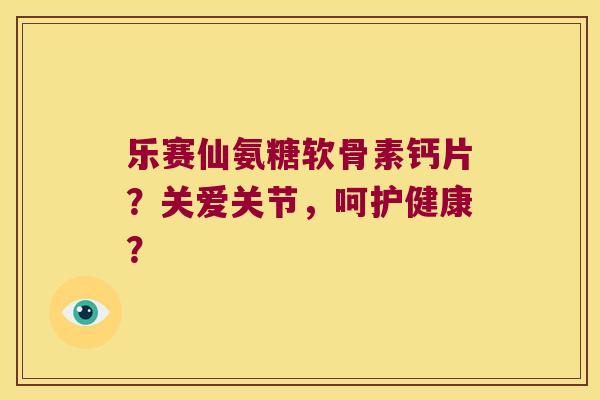 乐赛仙氨糖软骨素钙片?关爱关节,呵护健康? 乐赛仙氨糖软骨素钙片?关爱关节,呵护健康?