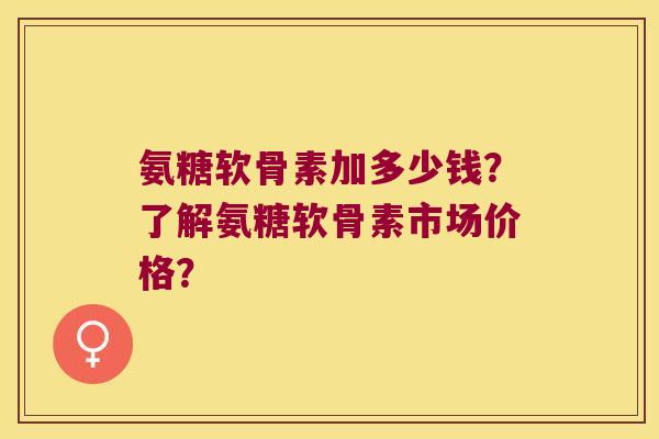 氨糖软骨素加多少钱?了解氨糖软骨素市场价格? 氨糖软骨素加多少钱?了解氨糖软骨素市场价格?