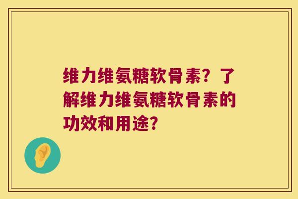 维力维氨糖软骨素？了解维力维氨糖软骨素的功效和用途？