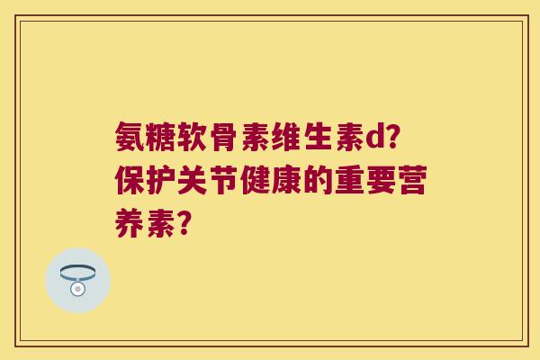 氨糖软骨素维生素d?保护关节健康的重要营养素?