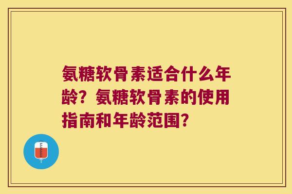 氨糖软骨素适合什么年龄？氨糖软骨素的使用指南和年龄范围？