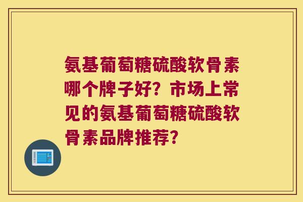 氨基葡萄糖硫酸软骨素哪个牌子好?市场上常见的氨基葡萄糖硫酸软骨素品牌推荐? 氨基葡萄糖硫酸软骨素哪个牌子好?市场上常见的氨基葡萄糖硫酸软骨素品牌推荐?