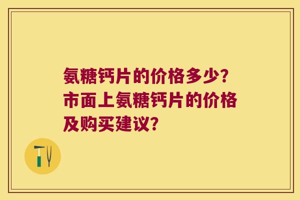 氨糖钙片的价格多少?市面上氨糖钙片的价格及购买建议?