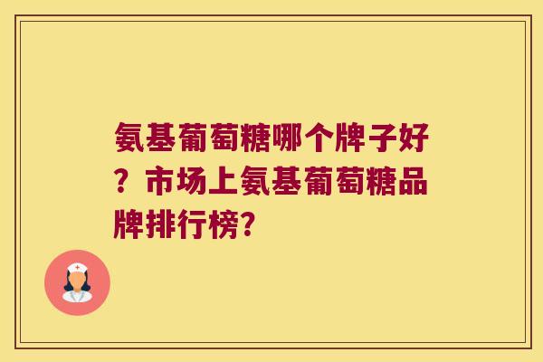 氨基葡萄糖哪个牌子好?市场上氨基葡萄糖品牌排行榜? 氨基葡萄糖哪个牌子好?市场上氨基葡萄糖品牌排行榜?
