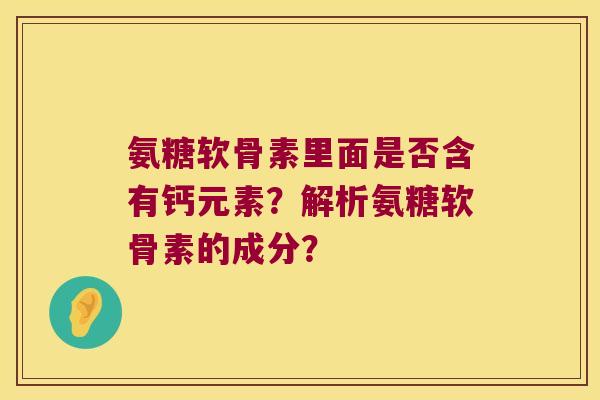 氨糖软骨素里面是否含有钙元素?解析氨糖软骨素的成分? 氨糖软骨素里面是否含有钙元素?解析氨糖软骨素的成分?