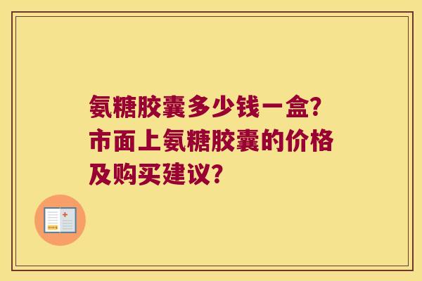 氨糖胶囊多少钱一盒?市面上氨糖胶囊的价格及购买建议? 氨糖胶囊多少钱一盒?市面上氨糖胶囊的价格及购买建议?