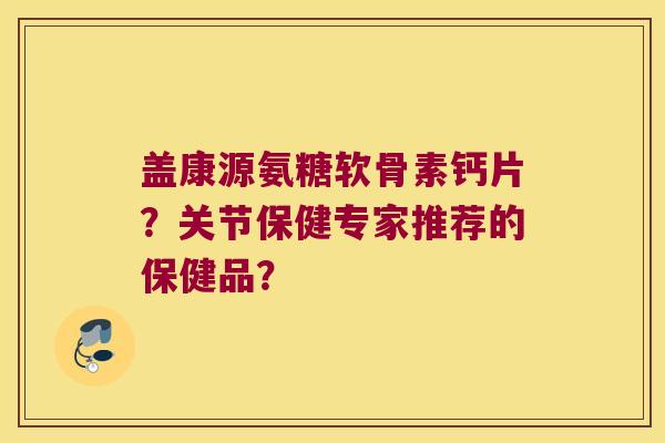 盖康源氨糖软骨素钙片?关节保健专家推荐的保健品? 盖康源氨糖软骨素钙片?关节保健专家推荐的保健品?