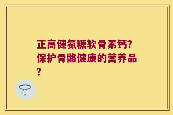正高健氨糖软骨素钙?保护骨骼健康的营养品? 正高健氨糖软骨素钙?保护骨骼健康的营养品?