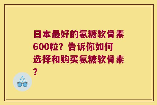 日本最好的氨糖软骨素600粒?告诉你如何选择和购买氨糖软骨素?