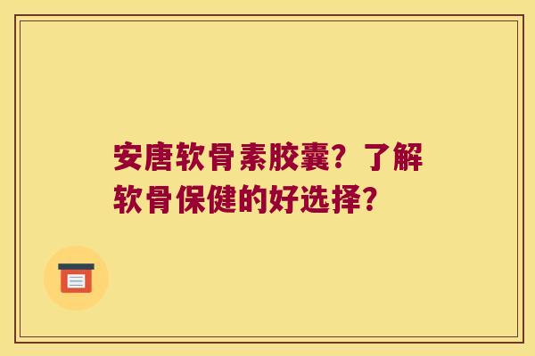 安唐软骨素胶囊?了解软骨保健的好选择?