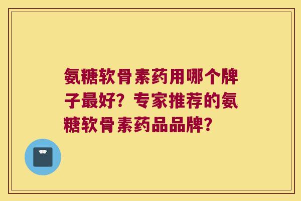 氨糖软骨素药用哪个牌子好?专家推荐的氨糖软骨素药品品牌? 氨糖软骨素药用哪个牌子好?专家推荐的氨糖软骨素药品品牌?