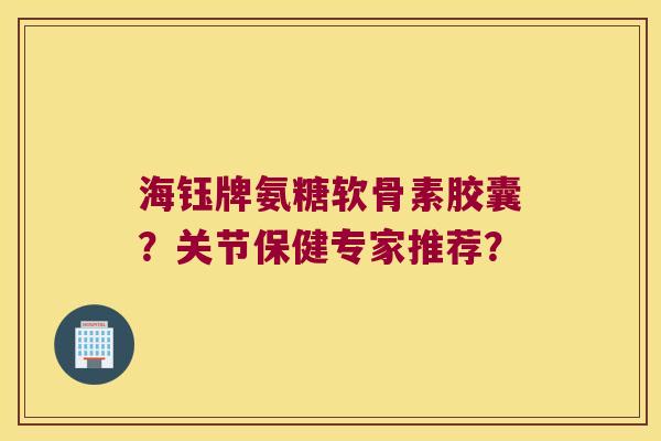 海钰牌氨糖软骨素胶囊?关节保健专家推荐?