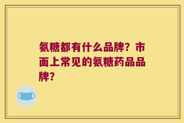 氨糖都有什么品牌？市面上常见的氨糖药品品牌？