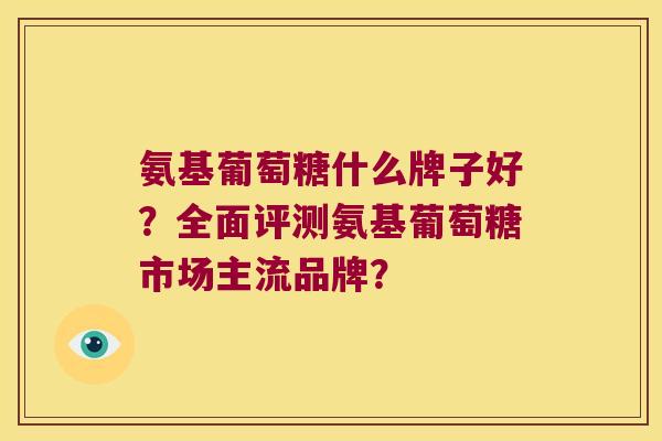 氨基葡萄糖什么牌子好?全面评测氨基葡萄糖市场主流品牌? 氨基葡萄糖什么牌子好?全面评测氨基葡萄糖市场主流品牌?