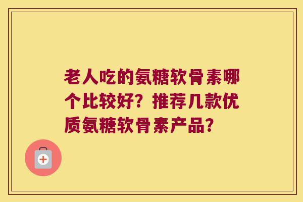 老人吃的氨糖软骨素哪个比较好?推荐几款优质氨糖软骨素产品?