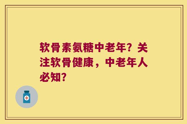 软骨素氨糖中老年?关注软骨健康,中老年人必知?