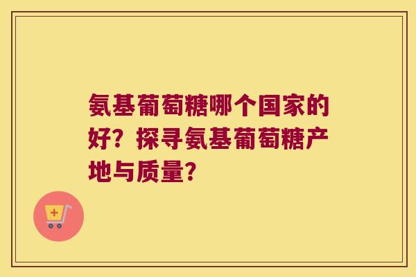 氨基葡萄糖哪个国家的好?探寻氨基葡萄糖产地与质量? 氨基葡萄糖哪个国家的好?探寻氨基葡萄糖产地与质量?