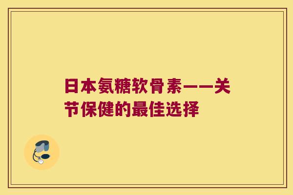 日本氨糖软骨素——关节保健的最佳选择