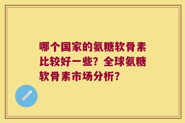 哪个国家的氨糖软骨素比较好一些?全球氨糖软骨素市场分析? 哪个国家的氨糖软骨素比较好一些?全球氨糖软骨素市场分析?
