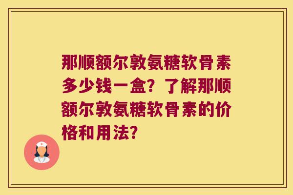 那顺额尔敦氨糖软骨素多少钱一盒?了解那顺额尔敦氨糖软骨素的价格和用法?