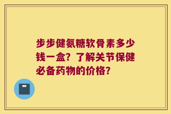 步步健氨糖软骨素多少钱一盒?了解关节保健必备的价格? 步步健氨糖软骨素多少钱一盒?了解关节保健必备的价格?