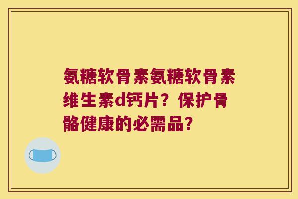 氨糖软骨素氨糖软骨素维生素d钙片?保护骨骼健康的必需品? 氨糖软骨素氨糖软骨素维生素d钙片?保护骨骼健康的必需品?