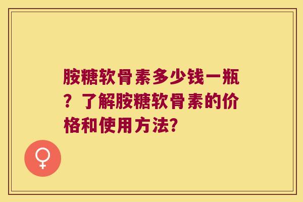 胺糖软骨素多少钱一瓶?了解胺糖软骨素的价格和使用方法? 胺糖软骨素多少钱一瓶?了解胺糖软骨素的价格和使用方法?